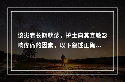 该患者长期就诊，护士向其宣教影响疼痛的因素，以下叙述正确的是