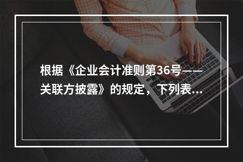 根据《企业会计准则第36号——关联方披露》的规定，下列表述正