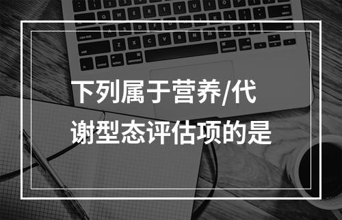 下列属于营养/代谢型态评估项的是