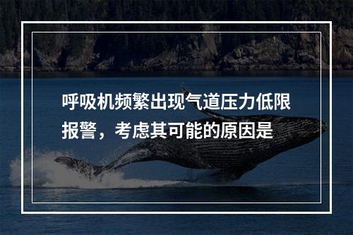 呼吸机频繁出现气道压力低限报警，考虑其可能的原因是