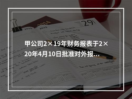 甲公司2×19年财务报表于2×20年4月10日批准对外报出，