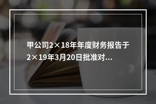 甲公司2×18年年度财务报告于2×19年3月20日批准对外报