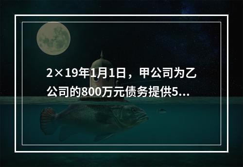 2×19年1月1日，甲公司为乙公司的800万元债务提供50％