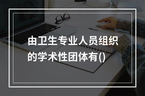 由卫生专业人员组织的学术性团体有()