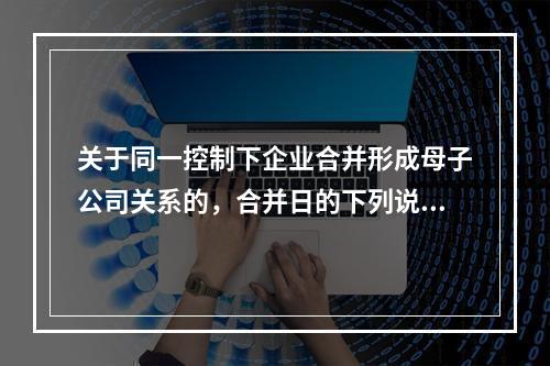 关于同一控制下企业合并形成母子公司关系的，合并日的下列说法中