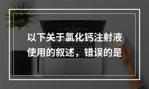 以下关于氯化钙注射液使用的叙述，错误的是