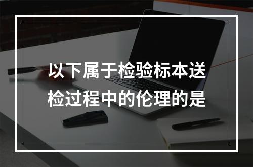 以下属于检验标本送检过程中的伦理的是