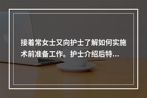 接着常女士又向护士了解如何实施术前准备工作。护士介绍后特别强