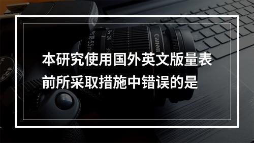 本研究使用国外英文版量表前所采取措施中错误的是