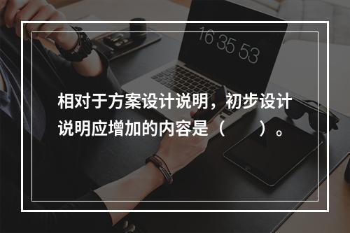 相对于方案设计说明，初步设计说明应增加的内容是（　　）。