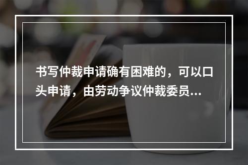 书写仲裁申请确有困难的，可以口头申请，由劳动争议仲裁委员会记