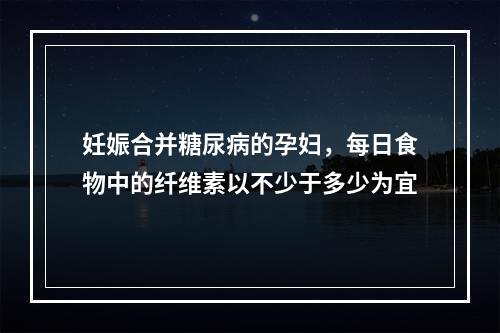 妊娠合并糖尿病的孕妇，每日食物中的纤维素以不少于多少为宜