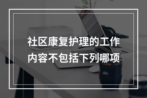 社区康复护理的工作内容不包括下列哪项