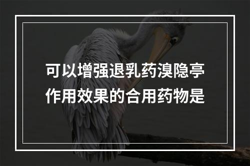 可以增强退乳药溴隐亭作用效果的合用药物是