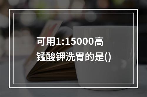 可用1:15000高锰酸钾洗胃的是()