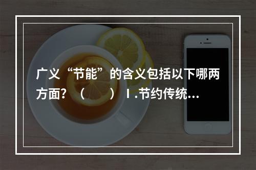 广义“节能”的含义包括以下哪两方面？（　　）Ⅰ.节约传统能