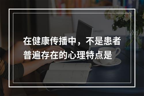 在健康传播中，不是患者普遍存在的心理特点是