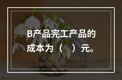 B产品完工产品的成本为（　）元。