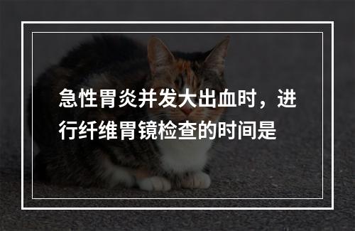 急性胃炎并发大出血时，进行纤维胃镜检查的时间是