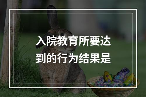 入院教育所要达到的行为结果是