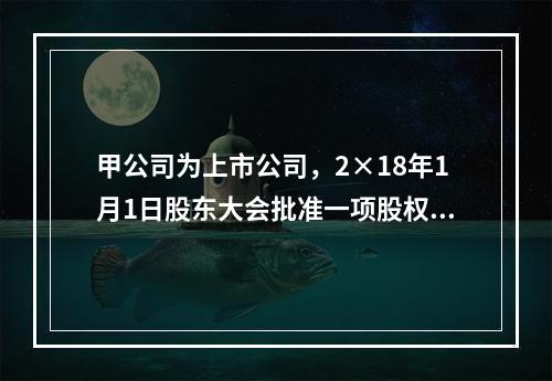 甲公司为上市公司，2×18年1月1日股东大会批准一项股权激励