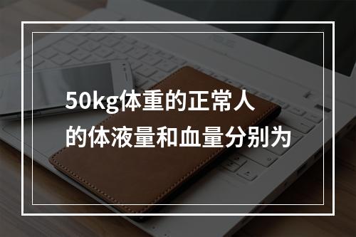 50kg体重的正常人的体液量和血量分别为