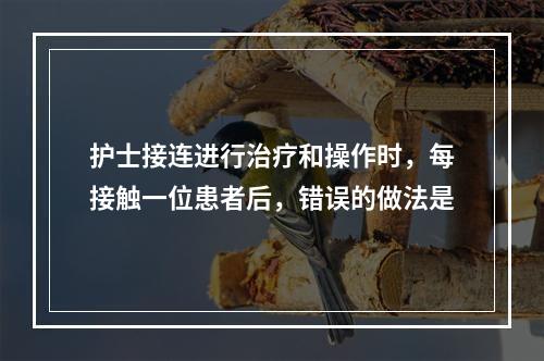 护士接连进行治疗和操作时，每接触一位患者后，错误的做法是