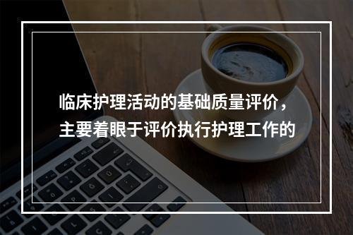 临床护理活动的基础质量评价，主要着眼于评价执行护理工作的