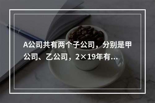 A公司共有两个子公司，分别是甲公司、乙公司，2×19年有关债