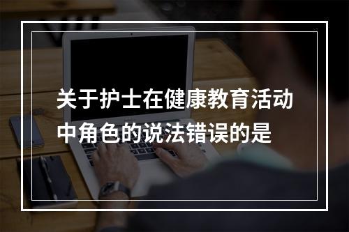 关于护士在健康教育活动中角色的说法错误的是