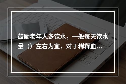 鼓励老年人多饮水，一般每天饮水量（）左右为宜，对于稀释血液降