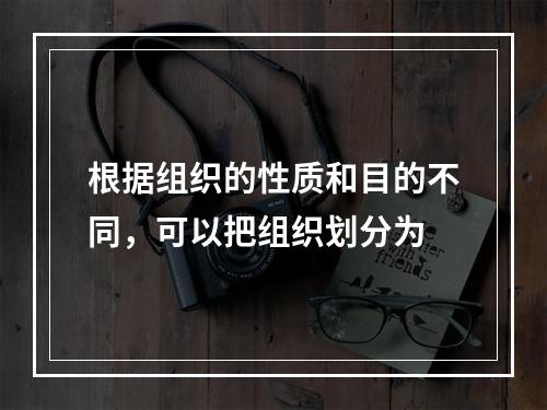 根据组织的性质和目的不同，可以把组织划分为