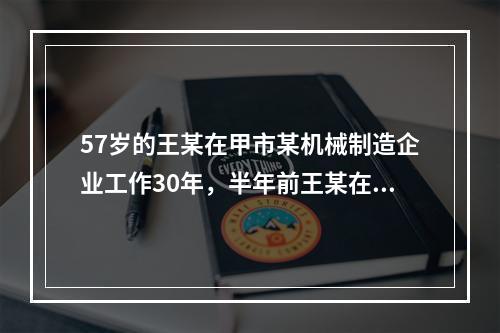 57岁的王某在甲市某机械制造企业工作30年，半年前王某在加工