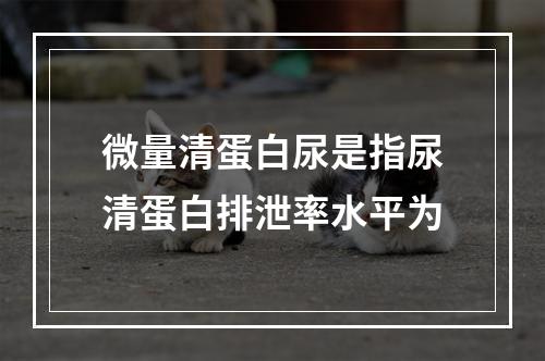 微量清蛋白尿是指尿清蛋白排泄率水平为