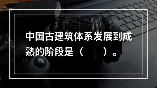 中国古建筑体系发展到成熟的阶段是（　　）。