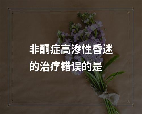 非酮症高渗性昏迷的治疗错误的是