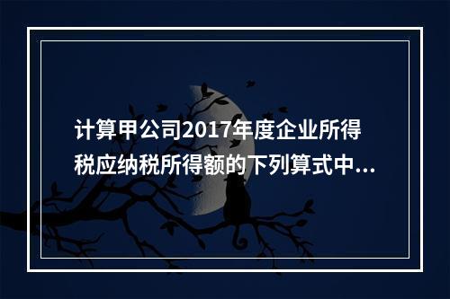 计算甲公司2017年度企业所得税应纳税所得额的下列算式中，正