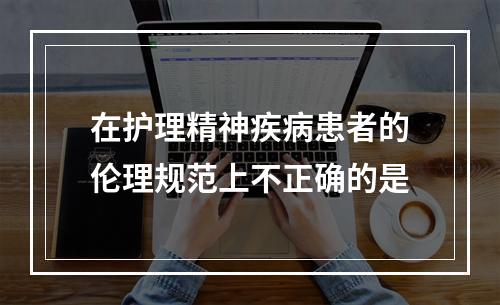 在护理精神疾病患者的伦理规范上不正确的是