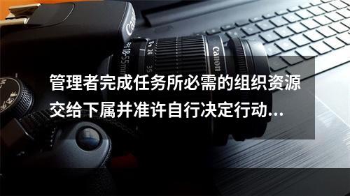 管理者完成任务所必需的组织资源交给下属并准许自行决定行动方案