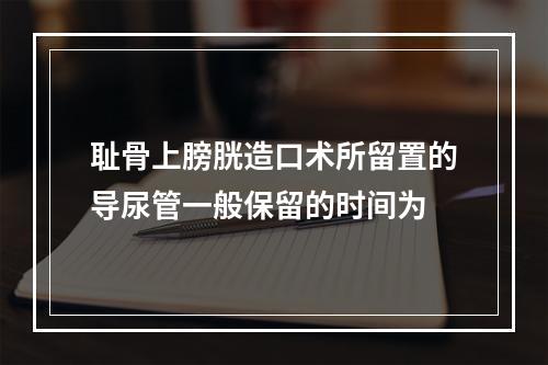 耻骨上膀胱造口术所留置的导尿管一般保留的时间为