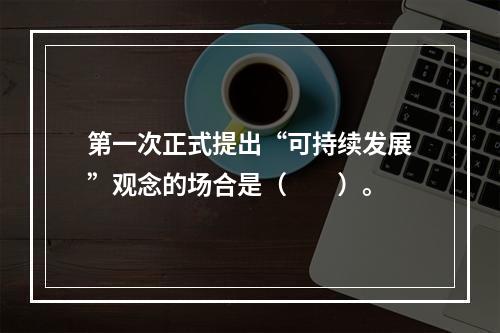 第一次正式提出“可持续发展”观念的场合是（　　）。