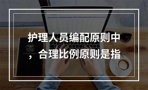 护理人员编配原则中，合理比例原则是指