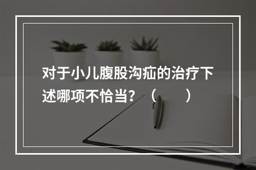 对于小儿腹股沟疝的治疗下述哪项不恰当？（　　）