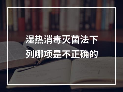 湿热消毒灭菌法下列哪项是不正确的