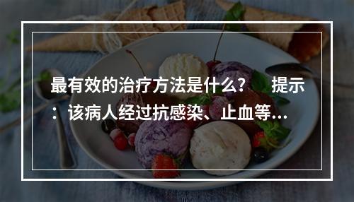 最有效的治疗方法是什么？　提示：该病人经过抗感染、止血等对症