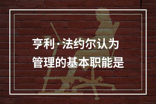 亨利·法约尔认为管理的基本职能是