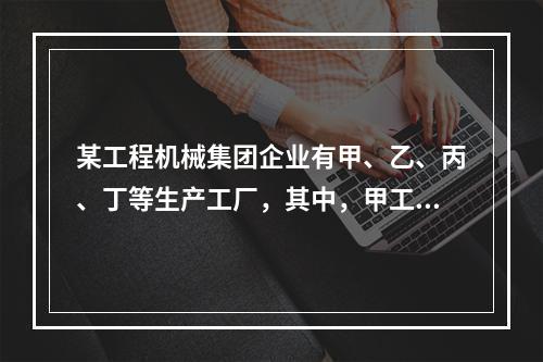 某工程机械集团企业有甲、乙、丙、丁等生产工厂，其中，甲工厂是