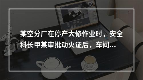 某空分厂在停产大修作业时，安全科长甲某审批动火证后，车间主任