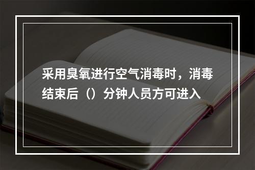 采用臭氧进行空气消毒时，消毒结束后（）分钟人员方可进入