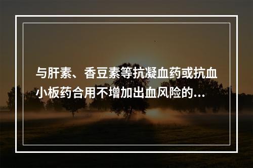 与肝素、香豆素等抗凝血药或抗血小板药合用不增加出血风险的 N